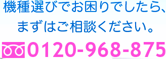 機種選びでお困りでしたら、まずはご相談ください。0120-968-875